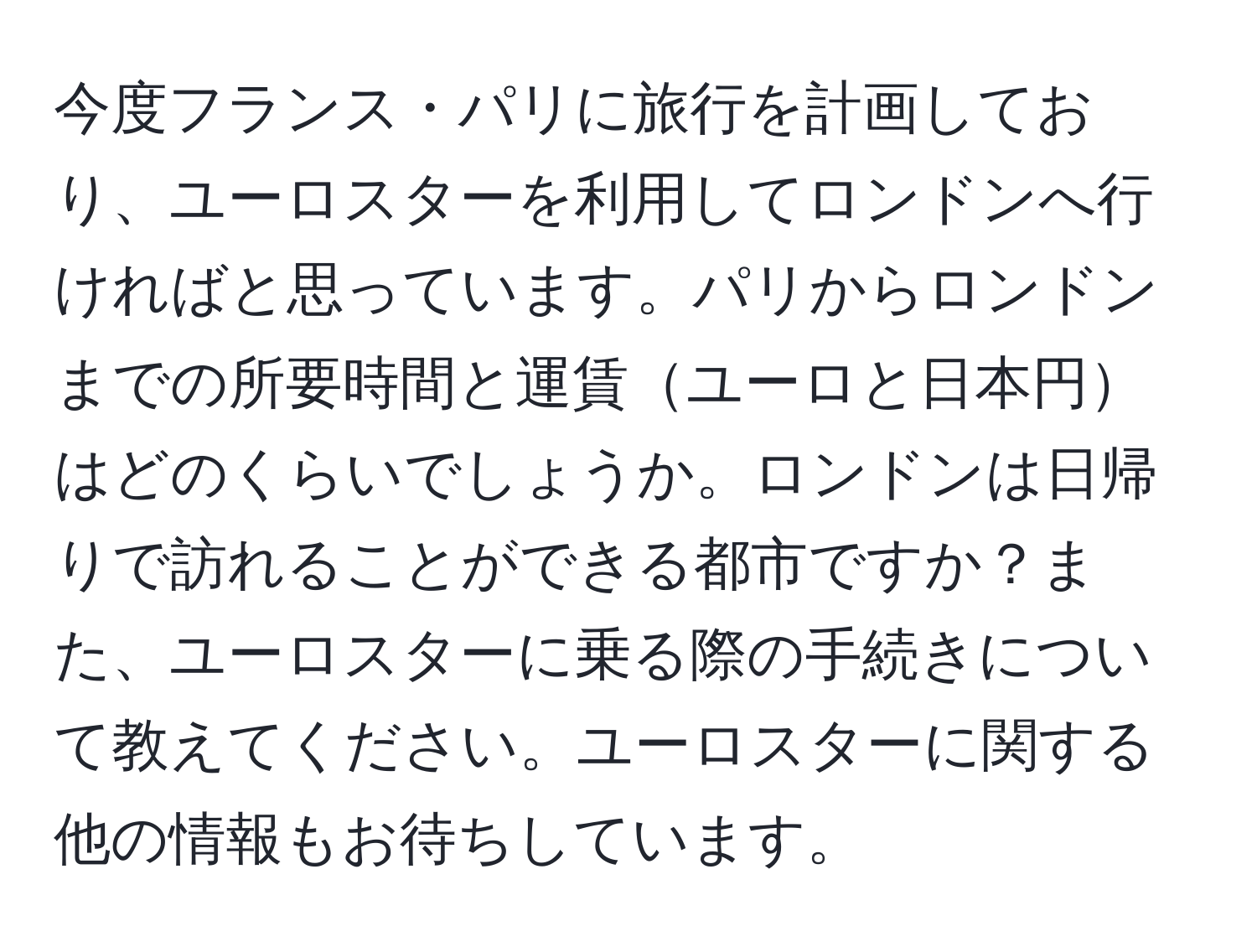 今度フランス・パリに旅行を計画しており、ユーロスターを利用してロンドンへ行ければと思っています。パリからロンドンまでの所要時間と運賃ユーロと日本円はどのくらいでしょうか。ロンドンは日帰りで訪れることができる都市ですか？また、ユーロスターに乗る際の手続きについて教えてください。ユーロスターに関する他の情報もお待ちしています。