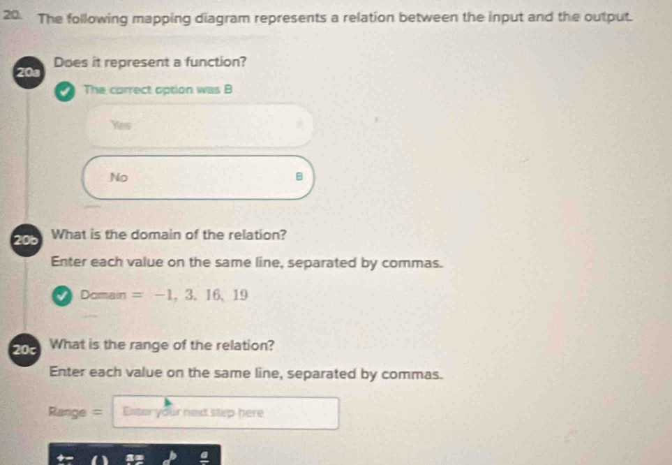 The following mapping diagram represents a relation between the input and the output.
20a Does it represent a function?
The correct option was B
Yes
No
B
206 What is the domain of the relation?
Enter each value on the same line, separated by commas.
Dor ain =-1,3.16, 19
20c What is the range of the relation?
Enter each value on the same line, separated by commas.
Range = Ester your next step here