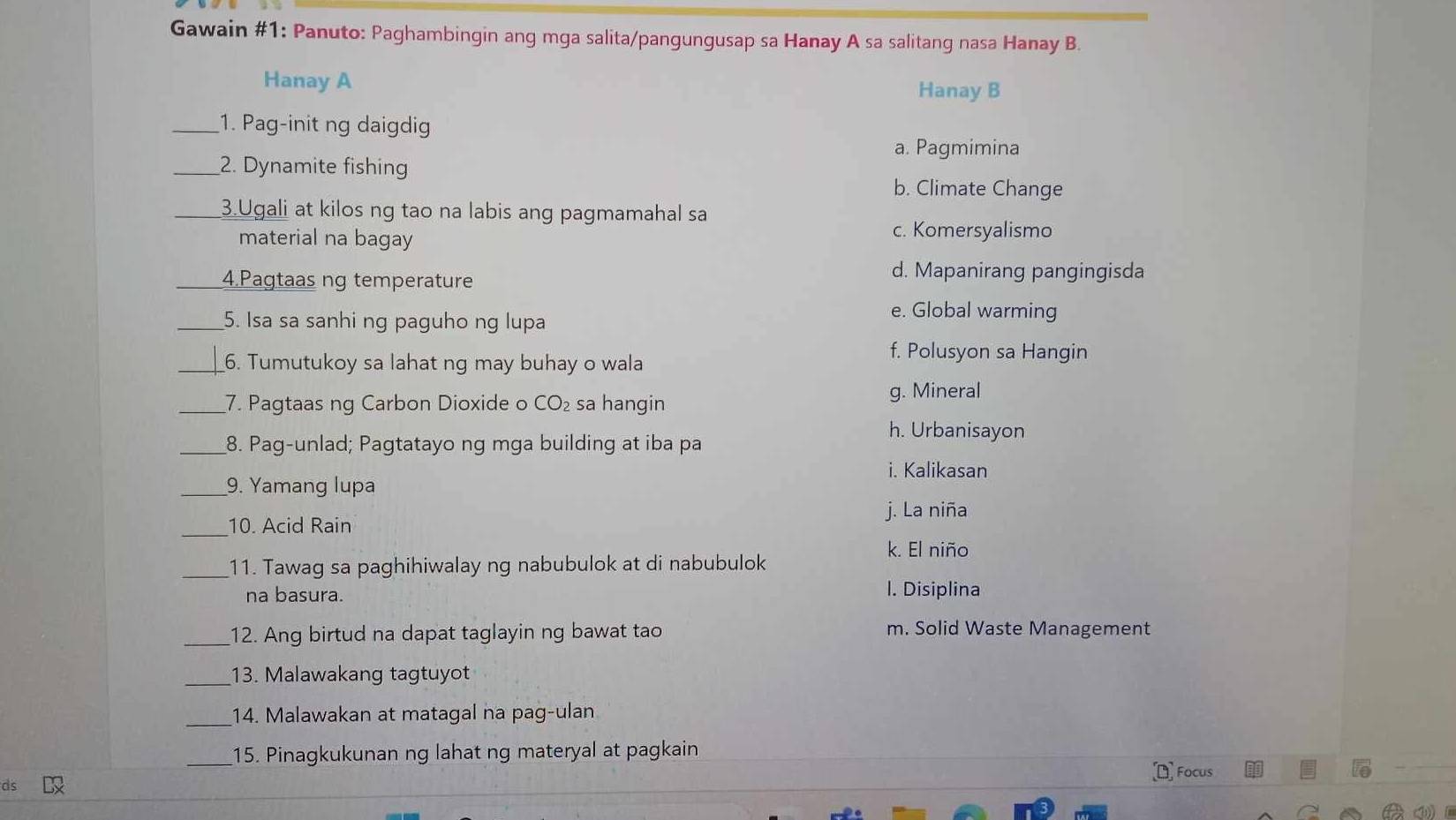 Gawain #1: Panuto: Paghambingin ang mga salita/pangungusap sa Hanay A sa salitang nasa Hanay B.
Hanay A
Hanay B
_1. Pag-init ng daigdig
a. Pagmimina
_2. Dynamite fishing
b. Climate Change
3.Ugali at kilos ng tao na labis ang pagmamahal sa
material na bagay
c. Komersyalismo
_4.Pagtaas ng temperature
d. Mapanirang pangingisda
_5. Isa sa sanhi ng paguho ng lupa
e. Global warming
_6. Tumutukoy sa lahat ng may buhay o wala
f. Polusyon sa Hangin
_7. Pagtaas ng Carbon Dioxide o CO₂ sa hangin
g. Mineral
h. Urbanisayon
_8. Pag-unlad; Pagtatayo ng mga building at iba pa
i. Kalikasan
_9. Yamang lupa
j. La niña
_
10. Acid Rain
k. El niño
_11. Tawag sa paghihiwalay ng nabubulok at di nabubulok
na basura.
l. Disiplina
_12. Ang birtud na dapat taglayin ng bawat tao m. Solid Waste Management
_13. Malawakang tagtuyot
_
14. Malawakan at matagal na pag-ulan
_15. Pinagkukunan ng lahat ng materyal at pagkain
Focus
④