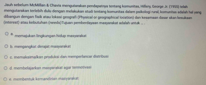 Jauh sebelum McMillan & Chavis mengutarakan pendapatnya tentang komunitas, Hillery, George Jr. (1955) telah
mengutarakan terlebih dulu dengan melakukan studi tentang komunitas dalam psikologi rural, komunitas adalah hal yang
dibangun dengan fisik atau lokasi geografi (Physical or geographical location) dan kesamaan dasar akan kesukaan
(interest) atau kebutuhan (needs)Tujuan pemberdayaan masyarakat adalah untuk ... .
a. memajukan lingkungan hidup masyarakat
b. mengangkat derajat masyarakat
c. memaksimalkan produksi dan memperlancar distribusi
d. membelajarkan masyarakat agar termotivasi
e. membentuk kemandirian masyarakat