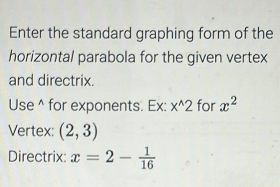 Enter the standard graphing form of the 
horizontal parabola for the given vertex 
and directrix. 
Use^(for exponents. Ex: x^wedge)2 for x^2
Vertex: (2,3)
Directrix: x=2- 1/16 