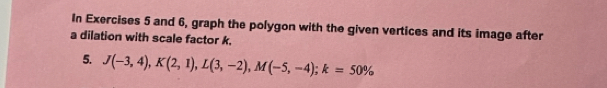 In Exercises 5 and 6, graph the polygon with the given vertices and its image after 
a dilation with scale factor k. 
5. J(-3,4), K(2,1), L(3,-2), M(-5,-4); k=50%