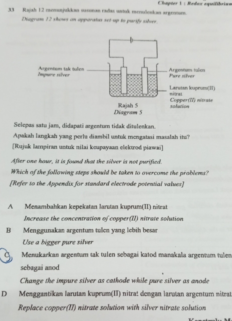 Chapter 1 : Redox equilibrium
33 Rajah 12 menunjukkan susunan radas untuk menulenkan argentum.
Diagram 12 shows an apparatus set-up to purify silver.
Selepas satu jam, didapati argentum tidak ditulenkan.
Apakah langkah yang perlu diambil untuk mengatasi masalah itu?
[Rujuk Iampiran untuk nilai keupayaan elektrod piawai]
After one hour, it is found that the silver is not purified.
Which of the following steps should be taken to overcome the problems?
[Refer to the Appendix for standard electrode potential values]
A Menambahkan kepekatan larutan kuprum(II) nitrat
Increase the concentration of copper(II) nitrate solution
B Menggunakan argentum tulen yang lebih besar
Use a bigger pure silver
Menukarkan argentum tak tulen sebagai katod manakala argentum tulen
sebagai anod
Change the impure silver as cathode while pure silver as anode
D Menggantikan larutan kuprum(II) nitrat dengan larutan argentum nitrat
Replace copper(II) nitrate solution with silver nitrate solution