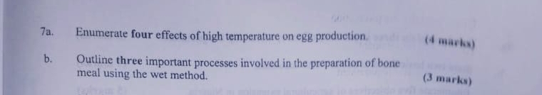 Enumerate four effects of high temperature on egg production (4 marks) 
b. Outline three important processes involved in the preparation of bone 
meal using the wet method. 
(3 marks)