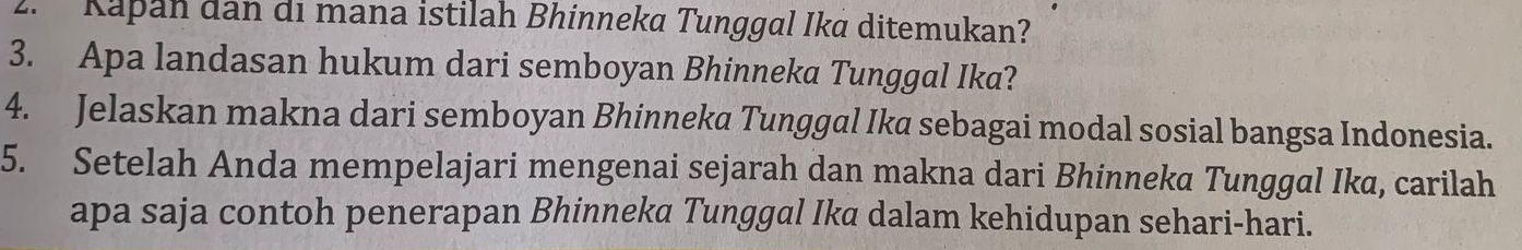 Kapan dan di mana istilah Bhinneka Tunggal Ika ditemukan? 
3. Apa landasan hukum dari semboyan Bhinneka Tunggal Ika? 
4. Jelaskan makna dari semboyan Bhinneka Tunggal Ika sebagai modal sosial bangsa Indonesia. 
5. Setelah Anda mempelajari mengenai sejarah dan makna dari Bhinneka Tunggal Ika, carilah 
apa saja contoh penerapan Bhinneka Tunggal Ika dalam kehidupan sehari-hari.