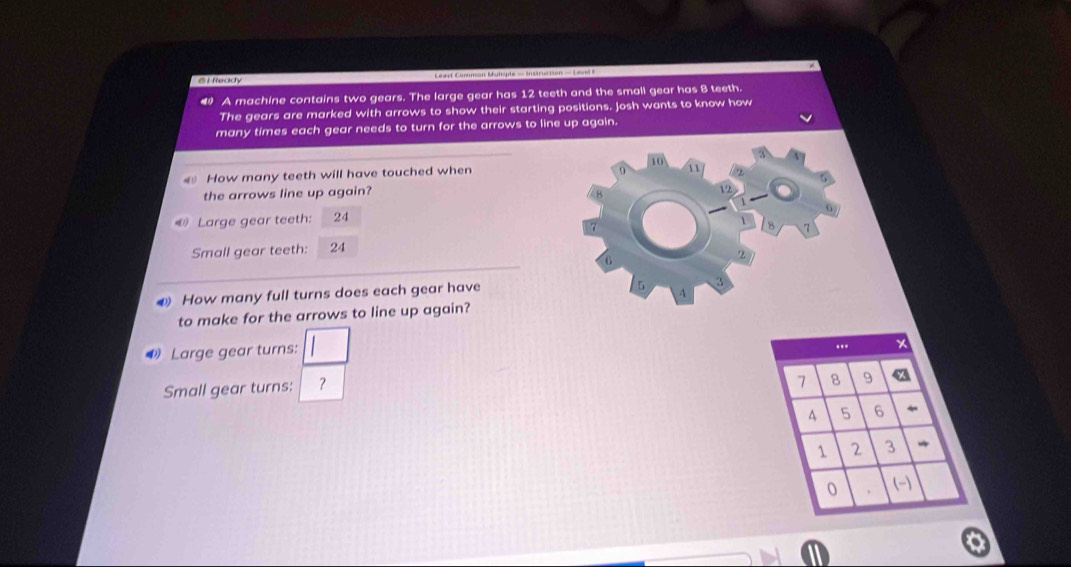 Ready Ceast Common Mutsple = Instruction = Level I 
A machine contains two gears. The large gear has 12 teeth and the small gear has 8 teeth. 
The gears are marked with arrows to show their starting positions. Josh wants to know how 
many times each gear needs to turn for the arrows to line up again. 
How many teeth will have touched when 10 1 
the arrows line up again?
V2
Large gear teeth: 24
Small gear teeth: 24 8
2
How many full turns does each gear have
/5 3
4
to make for the arrows to line up again? 
Large gear turns: 
Small gear turns: ？