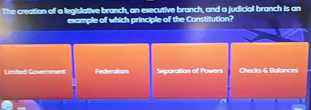 The creation of a legislative branch, an executive branch, and a judicial branch is an
example of which principle of the Constitution?
Limied Covemment Federalism Separation of Powers Checks & Balances
I