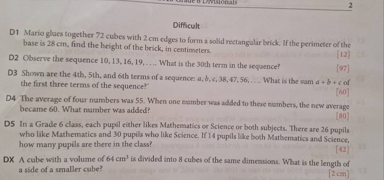 é é Divisionals 
2 
Difficult 
D1 Mario glues together 72 cubes with 2 cm edges to form a solid rectangular brick. If the perimeter of the 
base is 28 cm, find the height of the brick, in centimeters. 
[12] 
D2 Observe the sequence 10, 13, 16, 19, . . .. What is the 30th term in the sequence? 
[97] 
D3 Shown are the 4th, 5th, and 6th terms of a sequence: a, b, c, 38, 47, 56, . . .. What is the sum a+b+c of 
the first three terms of the sequence?" 
[60] 
D4 The average of four numbers was 55. When one number was added to these numbers, the new average 
became 60. What number was added? 
[80] 
D5 In a Grade 6 class, each pupil either likes Mathematics or Science or both subjects. There are 26 pupils 
who like Mathematics and 30 pupils who like Science. If 14 pupils like both Mathematics and Science, 
how many pupils are there in the class? 
[42] 
DX A cube with a volume of 64cm^3 is divided into 8 cubes of the same dimensions. What is the length of 
a side of a smaller cube? [2 cm]