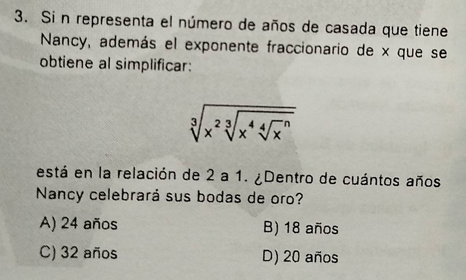 Si n representa el número de años de casada que tiene
Nancy, además el exponente fraccionario de x que se
obtiene al simplificar:
sqrt[3](x^2sqrt [3]x^4sqrt [4]x^n)
está en la relación de 2 a 1. ¿Dentro de cuántos años
Nancy celebrará sus bodas de oro?
A) 24 años B) 18 años
C) 32 años D) 20 años