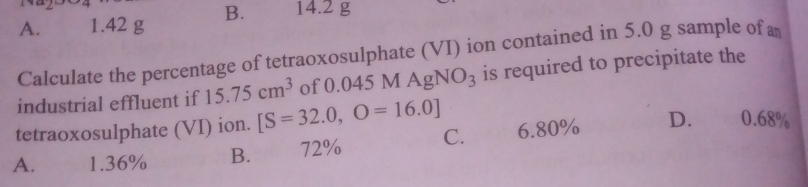 A. 1.42 g B. 14.2 g
Calculate the percentage of tetraoxosulphate (VI) ion contained in 5.0 g sample of 
industrial effluent if 15.75cm^3 of 0.045 MAgNO_3 is required to precipitate the
tetraoxosulphate (VI) ion. [S=32.0,O=16.0]
A. 1.36% B. 72% C. 6.80% D. 0.68%