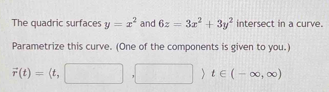 The quadric surfaces y=x^2 and 6z=3x^2+3y^2 intersect in a curve. 
Parametrize this curve. (One of the components is given to you.)
vector r(t)=langle t,□ ,□ rangle t∈ (-∈fty ,∈fty )