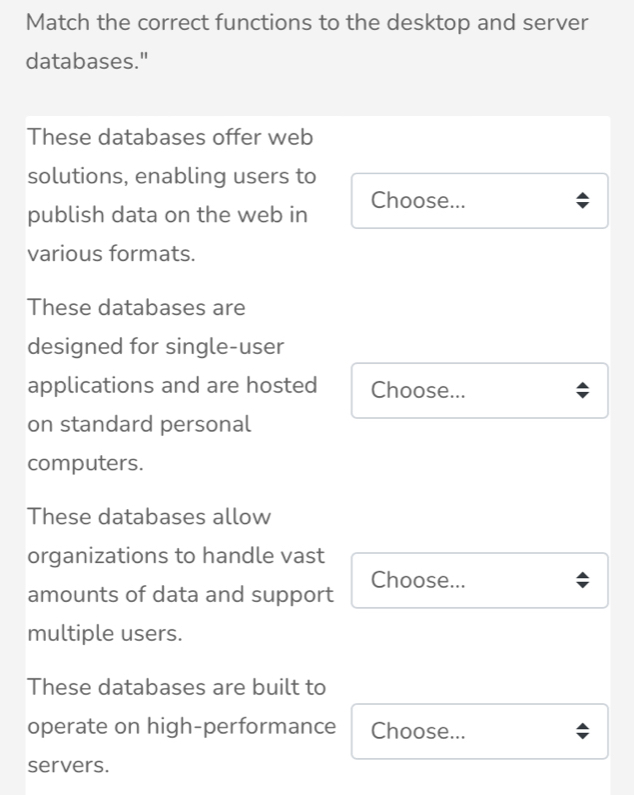 Match the correct functions to the desktop and server
databases."
These databases offer web
solutions, enabling users to
publish data on the web in Choose...
various formats.
These databases are
designed for single-user
applications and are hosted Choose...
on standard personal
computers.
These databases allow
organizations to handle vast
amounts of data and support Choose...
multiple users.
These databases are built to
operate on high-performance Choose...
servers.