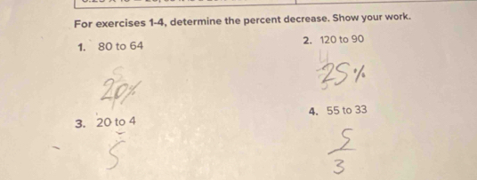 For exercises 1-4, determine the percent decrease. Show your work. 
1. 80 to 64 2. 120 to 90
3. 20 to 4 4. 55 to 33