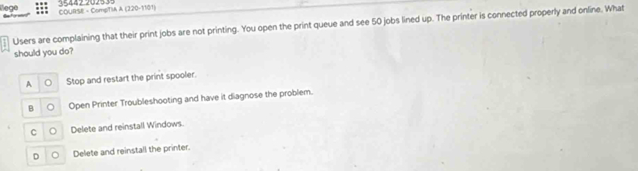 35442 202539
llege COURSE = CompTIA A (220-1101)
Users are complaining that their print jobs are not printing. You open the print queue and see 50 jobs lined up. The printer is connected properly and online. What
should you do?
A Stop and restart the print spooler.
B Open Printer Troubleshooting and have it diagnose the problem.
C Delete and reinstall Windows.
D Delete and reinstall the printer.