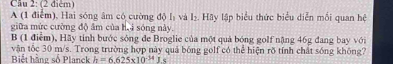 (2 điêm) 
A (1 điểm), Hai sóng âm có cường độ I_1 và I_2. Hãy lập biểu thức biểu diễn mối quan hệ 
giữa mức cường độ âm của hi sóng này. 
B (1 điểm), Hãy tính bước sóng de Broglie của một quả bóng golf nặng 46g đang bay với 
vận tốc 30 m/s. Trong trường hợp này quả bóng golf có thể hiện rõ tính chất sóng không? 
Biết hàng số Planck h=6.625* 10^(-34)Js