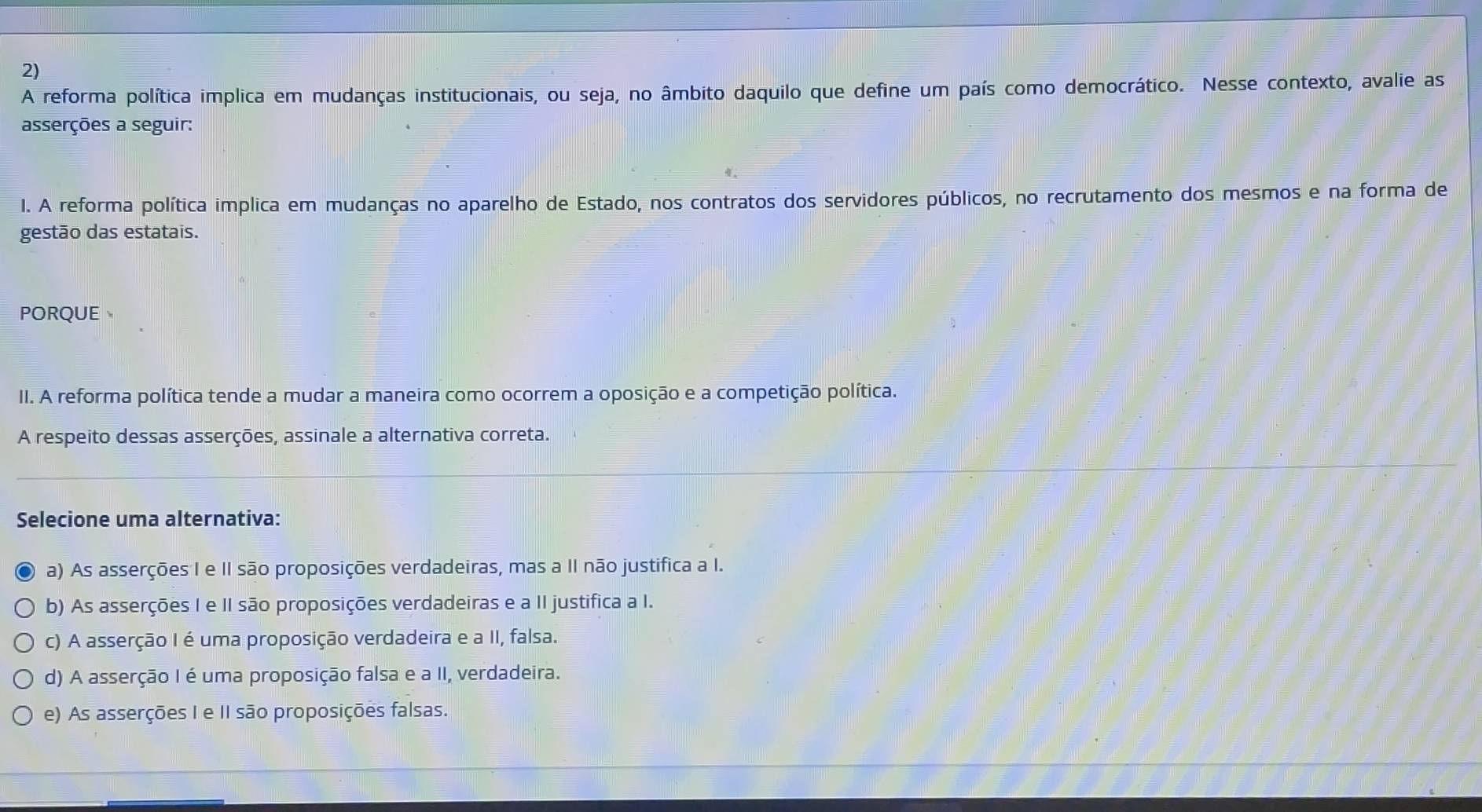 A reforma política implica em mudanças institucionais, ou seja, no âmbito daquilo que define um país como democrático. Nesse contexto, avalie as
asserções a seguir:
I. A reforma política implica em mudanças no aparelho de Estado, nos contratos dos servidores públicos, no recrutamento dos mesmos e na forma de
gestão das estatais.
PORQUE
II. A reforma política tende a mudar a maneira como ocorrem a oposição e a competição política.
A respeito dessas asserções, assinale a alternativa correta.
Selecione uma alternativa:
a) As asserções I e II são proposições verdadeiras, mas a II não justifica a I.
b) As asserções I e II são proposições verdadeiras e a II justifica a I.
c) A asserção I é uma proposição verdadeira e a II, falsa.
d) A asserção I é uma proposição falsa e a II, verdadeira.
e) As asserções I e II são proposições falsas.