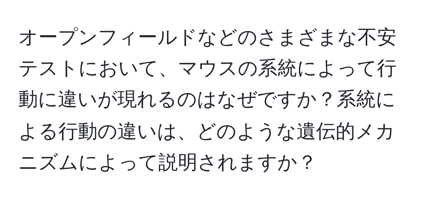 オープンフィールドなどのさまざまな不安テストにおいて、マウスの系統によって行動に違いが現れるのはなぜですか？系統による行動の違いは、どのような遺伝的メカニズムによって説明されますか？