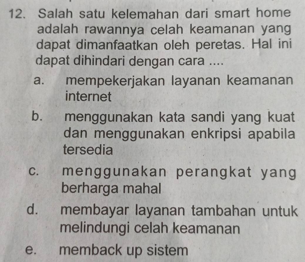 Salah satu kelemahan dari smart home
adalah rawannya celah keamanan yang
dapat dimanfaatkan oleh peretas. Hal ini
dapat dihindari dengan cara ....
a. mempekerjakan layanan keamanan
internet
b. menggunakan kata sandi yang kuat
dan menggunakan enkripsi apabila
tersedia
c. menggunakan perangkat yang
berharga mahal
d. membayar layanan tambahan untuk
melindungi celah keamanan
e. memback up sistem