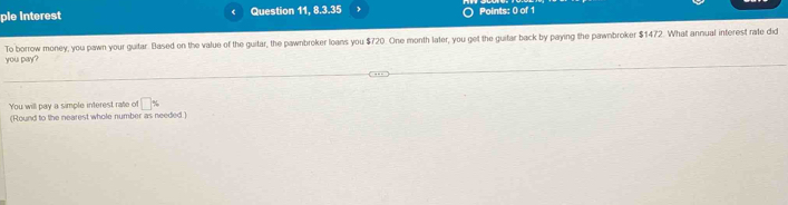 ple interest Question 11, 8.3.35 Points: 0 of 1 
you pay? To borrow money, you pawn your guitar. Based on the value of the guitar, the pawnbroker loans you $720. One month later, you get the guitar back by paying the pawnbroker $1472. What annual interest rate did 
You will pay a simple interest rate of □ %
(Round to the nearest whole number as needed )