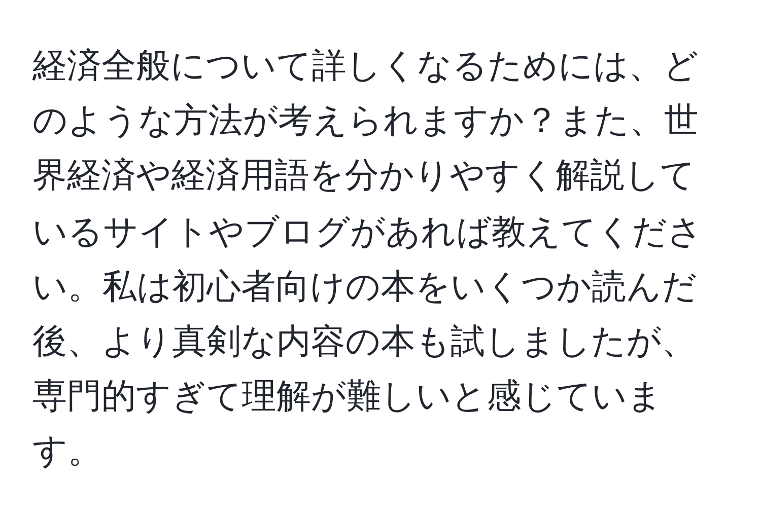 経済全般について詳しくなるためには、どのような方法が考えられますか？また、世界経済や経済用語を分かりやすく解説しているサイトやブログがあれば教えてください。私は初心者向けの本をいくつか読んだ後、より真剣な内容の本も試しましたが、専門的すぎて理解が難しいと感じています。