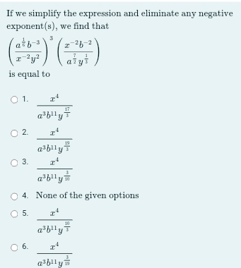 If we simplify the expression and eliminate any negative
exponent(s), we find that
(frac a^(frac 1)6b^(-3)x^(-2)y^2)^3(frac x^(-2)b^(-2)a^(frac 7)2y^(frac 1)3)
is equal to
1. frac x^4a^3b^(11)y^(frac 17)3
2. frac x^4a^3b^(11)y^(frac 10)3
3. frac x^4a^3b^(11)y^(frac 3)10
4. None of the given options
5. frac x^4a^3b^(11)y^(frac 10)3
6. frac x^4a^3b^(11)y^(frac 3)19