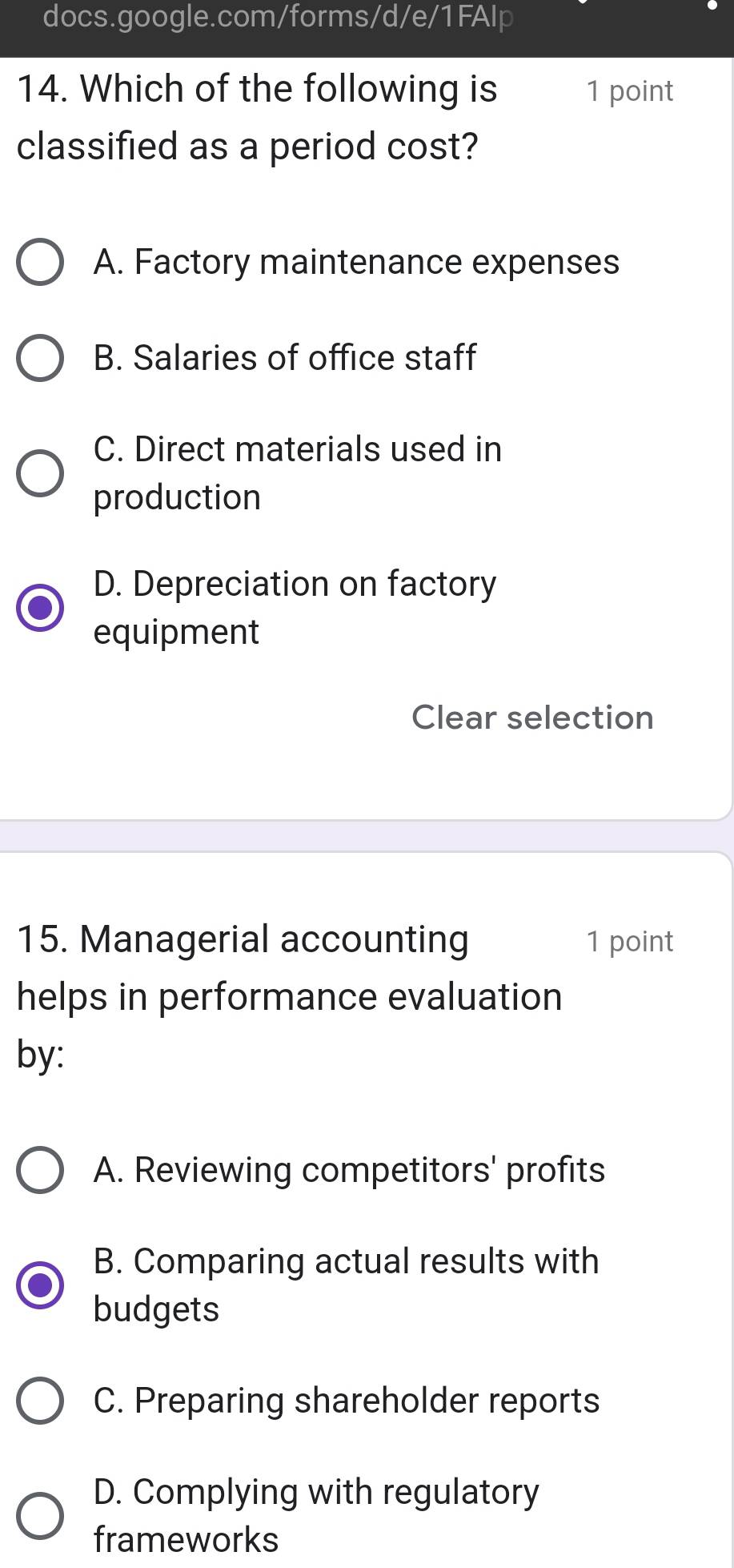 Which of the following is 1 point
classified as a period cost?
A. Factory maintenance expenses
B. Salaries of office staff
C. Direct materials used in
production
D. Depreciation on factory
equipment
Clear selection
15. Managerial accounting 1 point
helps in performance evaluation
by:
A. Reviewing competitors' profits
B. Comparing actual results with
budgets
C. Preparing shareholder reports
D. Complying with regulatory
frameworks