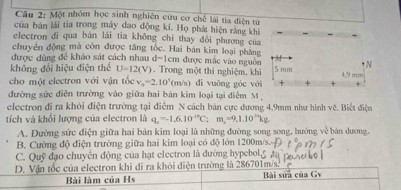 Một nhóm học sinh nghiên cứu cơ chế lái tia điện tử
của bản lái tia trong máy dao động kí. Họ phát hiện rằng khi
electron di qua bān lái tia không chỉ thay đồi phương của
chuyển động mà còn được tăng tốc. Hai bản kim loại phẳng
được dùng đề khảo sát cách nhau d=1cm được mắc vào nguồn
không đổi hiệu điện thể U=12(V). Trong một thí nghiệm, khi
cho một electron với vận tốc v_o=2.10^5(m/s) di vuông góc với
đường sức diễn trường vào giữa hai bản kim loại tại diểm M
electron đi ra khỏi điện trường tại điểm N cách bản cực dương 4,9mm như hình vẽ. Biết điện
tích và khối lượng của electron là q_e=-1.6.10^(-19)C:m_e=9.1.10^(-31)kg.
A. Dường sức điện giữa hai bản kim loại là những đường song song, hướng về bản dương.
B. Cường độ điện trường giữa hai kim loại có độ lớn 1200m/s.
C. Quỹ đạo chuyển động của hạt electron là đường hypebol,
D. Vận tốc của electron khi di ra khỏi diện trường là 286701m/s.
Bài làm của Hs Bài sửa của Gv