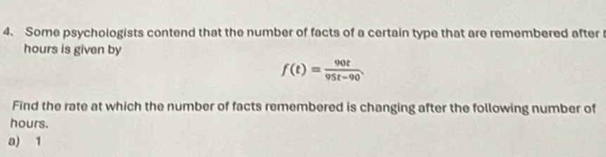 Some psychologists contend that the number of facts of a certain type that are remembered after
hours is given by
f(t)= 90t/95t-90 
Find the rate at which the number of facts remembered is changing after the following number of
hours. 
a) 1