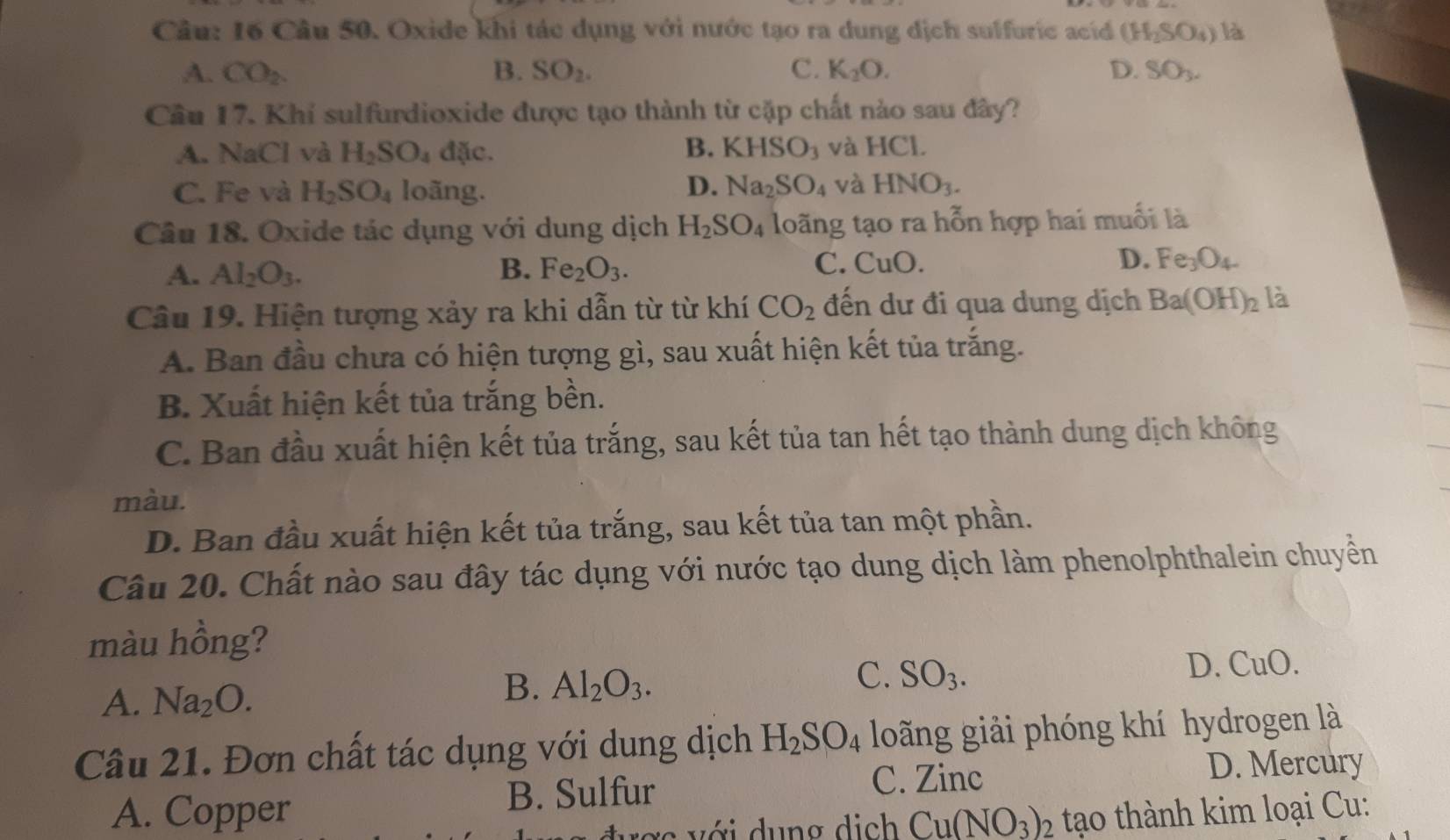 Oxide khi tác dụng với nước tạo ra dung dịch sulfuric acid (H_2SO_4) là
A. CO_2. B. SO_2. C. K_2O. D. SO_3.
Cầu 17. Khi sulfurdioxide được tạo thành từ cặp chất nào sau đây?
B. KHSO_3
A. NaCl và H_2SO_4 độ ic và HCl.
C. Fe và H_2SO_4 loãng. D. Na_2SO_4 và HNO_3.
Câu 18. Oxide tác dụng với dung dịch H_2SO_4 loãng tạo ra hỗn hợp hai muối là
A. Al_2O_3. B. Fe_2O_3. C. CuO. D. Fe_3O_4.
Câu 19. Hiện tượng xảy ra khi dẫn từ từ khí CO_2 đến dư đi qua dung dịch Ba(OH)_2 là
A. Ban đầu chưa có hiện tượng gì, sau xuất hiện kết tủa trắng.
B. Xuất hiện kết tủa trắng bền.
C. Ban đầu xuất hiện kết tủa trắng, sau kết tủa tan hết tạo thành dung dịch không
màu.
D. Ban đầu xuất hiện kết tủa trắng, sau kết tủa tan một phần.
Câu 20. Chất nào sau đây tác dụng với nước tạo dung dịch làm phenolphthalein chuyển
màu hồng?
A. Na_2O.
B. Al_2O_3.
C. SO_3.
D. _11O
Câu 21. Đơn chất tác dụng với dung dịch H_2SO_4 long giải phóng khí hydrogen là
B. Sulfur C. Zinc D. Mercury
A. Copper  tạo thành kim loại Cu:
ợ  với dung dịch Cu(NO_3)_2