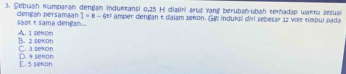 Sebuah kumparan dengan induktansi 0, 25 H dialiri arus yang berubah-ubah terhadap waktu sesuai
dengan persamaan I=8-6t^2 amper dengan t dalam sekon. Ggl induksi diri sebesar 12 volt timbul pada
saat t sama dengan...
A. 1 sekon
B. 2 sekon
C. 3 sekon
D. 4 sekon
E. 5 sekon