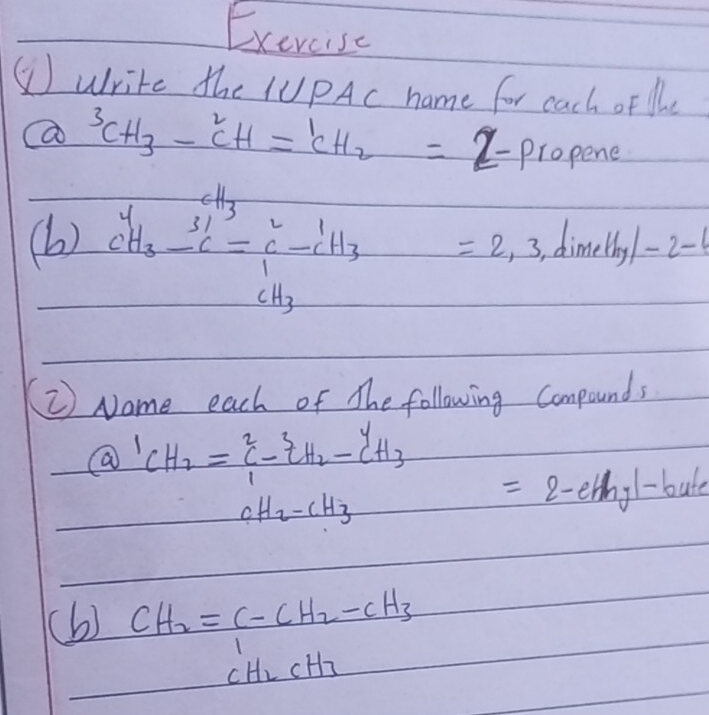 Exercise 
⑤Write the IUPAc name for cach of lhe 
a 3CH_3-CH=1CH_2=2-p=2opene
(b) c^y_3-c^(-C)_6=c^x_1-c^x_3=2.3 dime Hy/-2-
② Name each of The following Compounds
Q'CH_2= 2/1 -c_2H_2-c_H3/cH_2-cH_3 =2-ehy1-bute
(b) CH_2=C-CH_2-CH_3