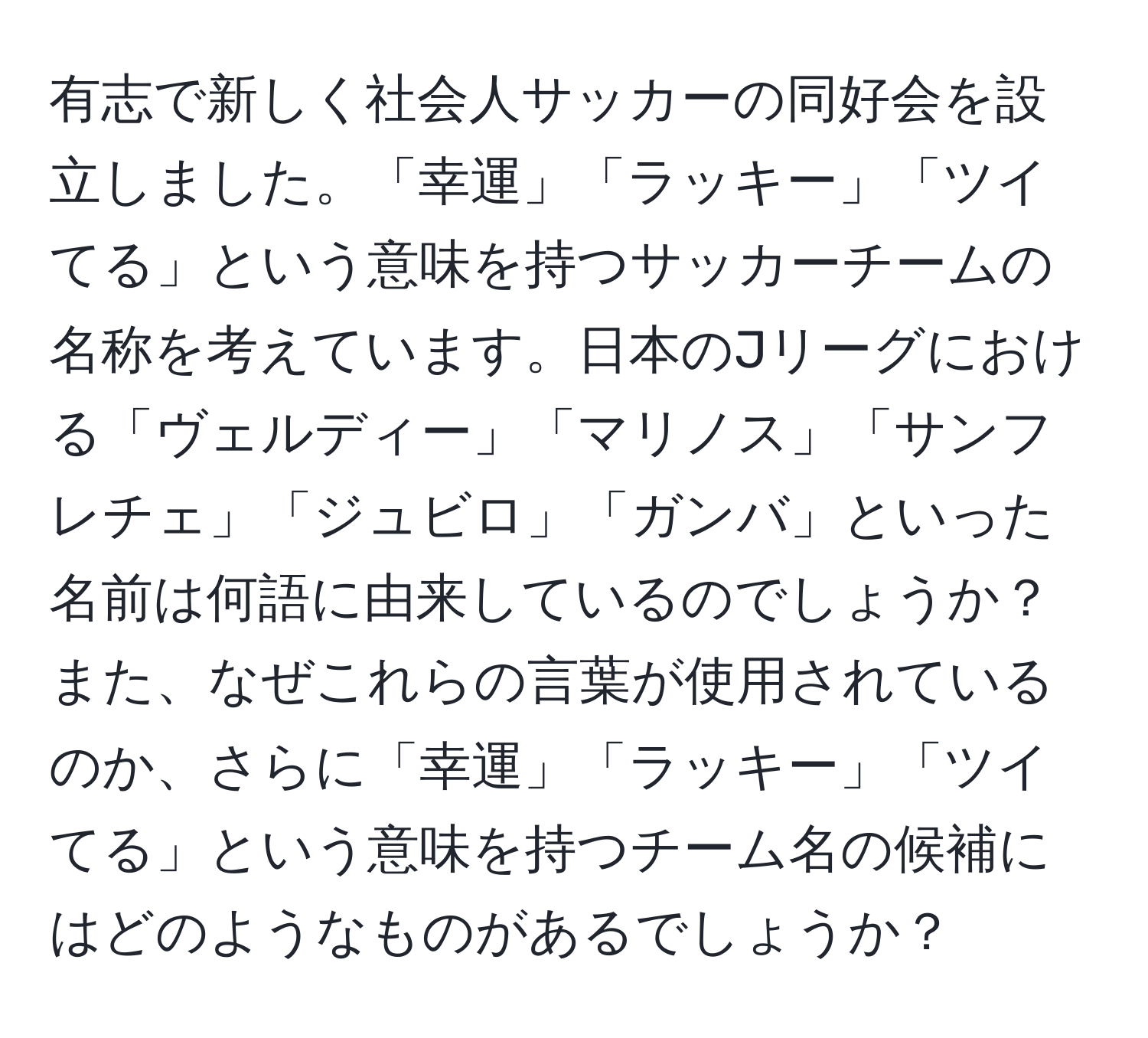 有志で新しく社会人サッカーの同好会を設立しました。「幸運」「ラッキー」「ツイてる」という意味を持つサッカーチームの名称を考えています。日本のJリーグにおける「ヴェルディー」「マリノス」「サンフレチェ」「ジュビロ」「ガンバ」といった名前は何語に由来しているのでしょうか？また、なぜこれらの言葉が使用されているのか、さらに「幸運」「ラッキー」「ツイてる」という意味を持つチーム名の候補にはどのようなものがあるでしょうか？