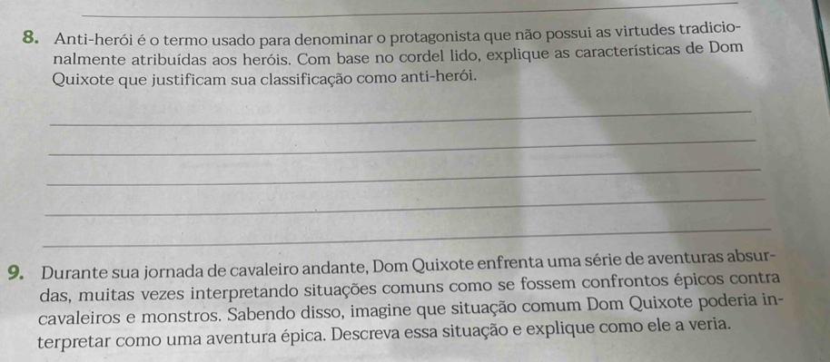 Anti-herói é o termo usado para denominar o protagonista que não possui as virtudes tradicio- 
nalmente atribuídas aos heróis. Com base no cordel lido, explique as características de Dom 
Quixote que justificam sua classificação como anti-herói. 
_ 
_ 
_ 
_ 
_ 
9. Durante sua jornada de cavaleiro andante, Dom Quixote enfrenta uma série de aventuras absur- 
das, muitas vezes interpretando situações comuns como se fossem confrontos épicos contra 
cavaleiros e monstros. Sabendo disso, imagine que situação comum Dom Quixote poderia in- 
terpretar como uma aventura épica. Descreva essa situação e explique como ele a veria.