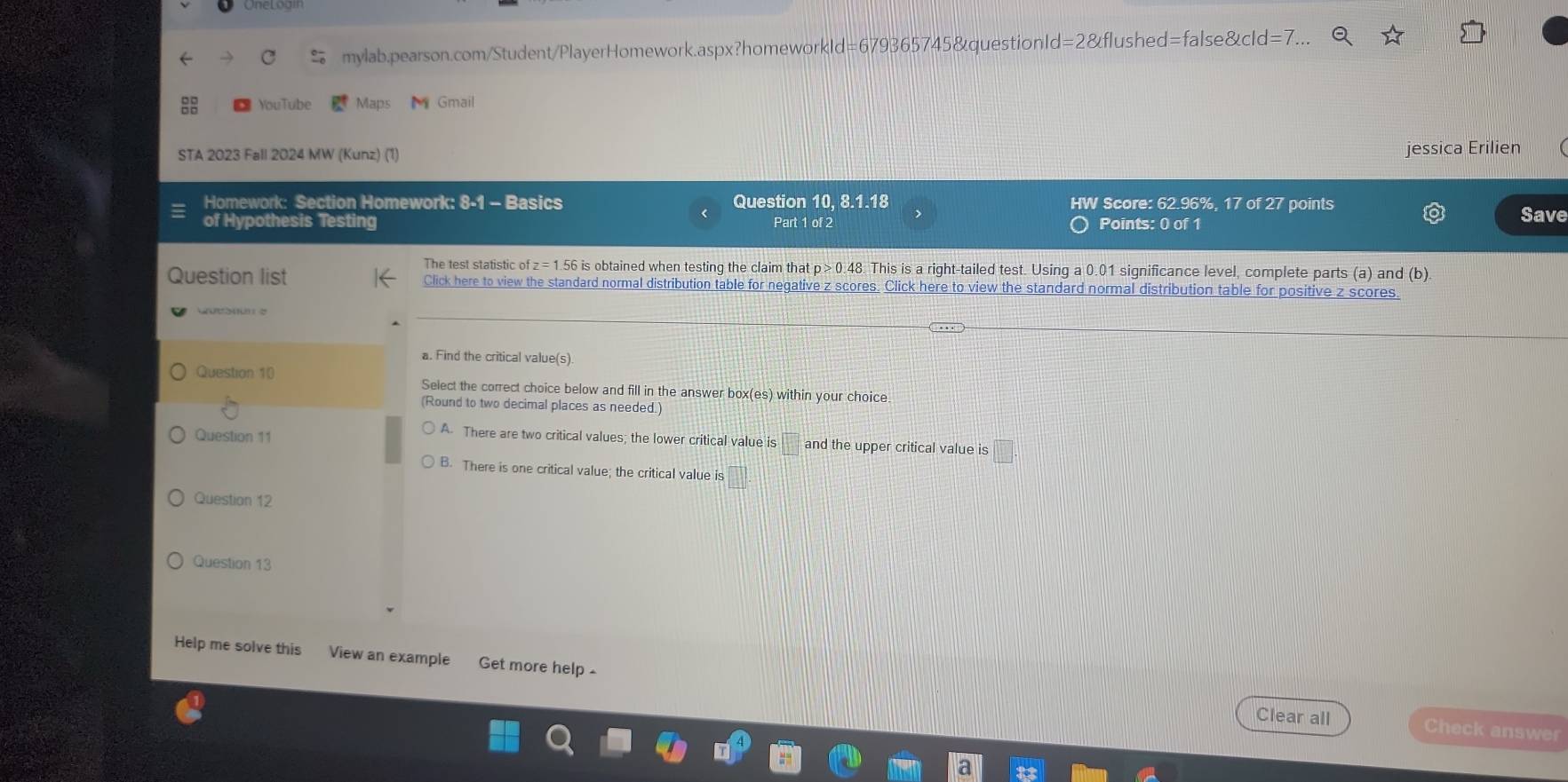 YouTube Maps Gmail
STA 2023 Fall 2024 MW (Kunz) (1) jessica Erilien
Homework: Section Homework: 8-1 - Basics Question 10, 8.1.18 HW Score: 62.96%, 17 of 27 points
of Hypothesis Testing Part 1 of 2 Points: 0 of 1
Save
The test statistic of z = 1.56 is obtained when testing the claim that p >0.48 This is a right-tailed test. Using a 0.01 significance level, complete parts (a) and (b).
Question list Click here to view the standard normal distribution table for negative z scores. Click here to view the standard normal distribution table for positive z scores.
a. Find the critical value(s).
Question 10 Select the correct choice below and fill in the answer box(es) within your choice.
(Round to two decimal places as needed.)
A. There are two critical values; the lower critical value is
Question 11 □ and the upper critical value is □
B. There is one critical value; the critical value is □. 
Question 12
Question 13
Help me solve this View an example Get more help -
Clear all Check answer