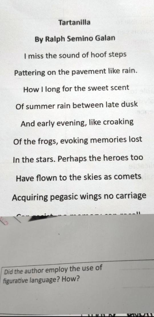 Tartanilla 
By Ralph Semino Galan 
I miss the sound of hoof steps 
Pattering on the pavement like rain. 
How I long for the sweet scent 
Of summer rain between late dusk 
And early evening, like croaking 
Of the frogs, evoking memories lost 
In the stars. Perhaps the heroes too 
Have flown to the skies as comets 
Acquiring pegasic wings no carriage 
Did the author employ the use of 
figurative language? How?