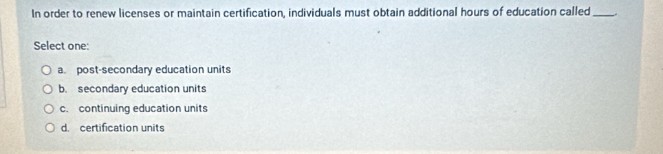 In order to renew licenses or maintain certification, individuals must obtain additional hours of education called _.
Select one:
a post-secondary education units
b. secondary education units
c. continuing education units
d. certification units