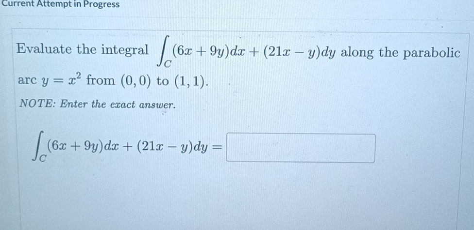 Current Attempt in Progress 
Evaluate the integral ∈t _C(6x+9y)dx+(21x-y)dy along the parabolic 
arc y=x^2 from (0,0) to (1,1). 
NOTE: Enter the exact answer.
∈t _C(6x+9y)dx+(21x-y)dy=□