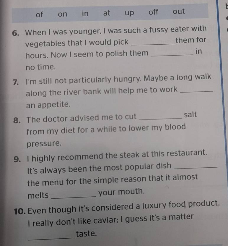 of on in at up off out 
6. When I was younger, I was such a fussy eater with 
vegetables that I would pick _them for 
hours. Now I seem to polish them_ 
in 
no time. 
7. I'm still not particularly hungry. Maybe a long walk 
along the river bank will help me to work_ 
an appetite. 
8. The doctor advised me to cut _salt 
from my diet for a while to lower my blood 
pressure. 
9. I highly recommend the steak at this restaurant. 
It's always been the most popular dish_ 
the menu for the simple reason that it almost 
melts _your mouth. 
10. Even though it's considered a luxury food product, 
I really don't like caviar; I guess it's a matter 
_ 
taste.