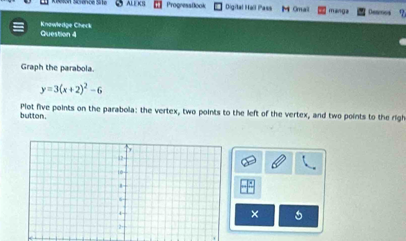 Reeton Science Site ALEKS ProgressBook Digital Hall Pass M Omail manga Desmos 
Knowledge Check 
Question 4 
Graph the parabola.
y=3(x+2)^2-6
Plot five points on the parabola: the vertex, two points to the left of the vertex, and two points to the righ 
button. 
×