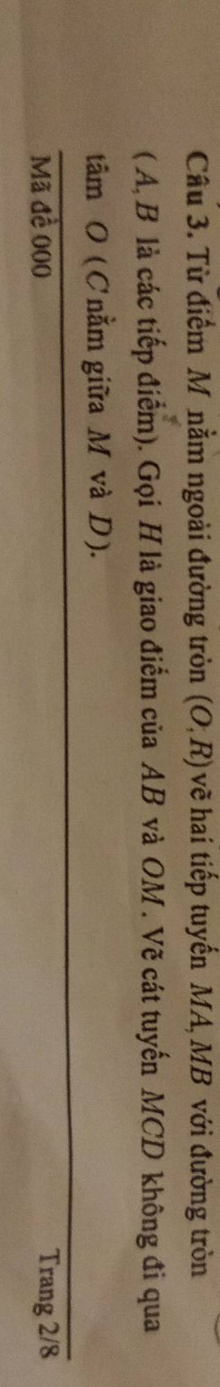 Từ điểm M nằm ngoài đường tròn (O,R) vẽ hai tiếp tuyến MA, MB với đường tròn 
( A, B là các tiếp điểm). Gọi H là giao điểm của AB và OM. Vẽ cát tuyến MCD không đi qua 
tâm O (Cnằm giữa M và D). 
Mã đề 000 Trang 2/8