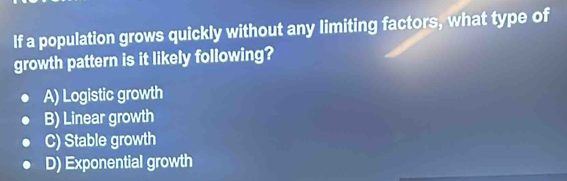 If a population grows quickly without any limiting factors, what type of
growth pattern is it likely following?
A) Logistic growth
B) Linear growth
C) Stable growth
D) Exponential growth