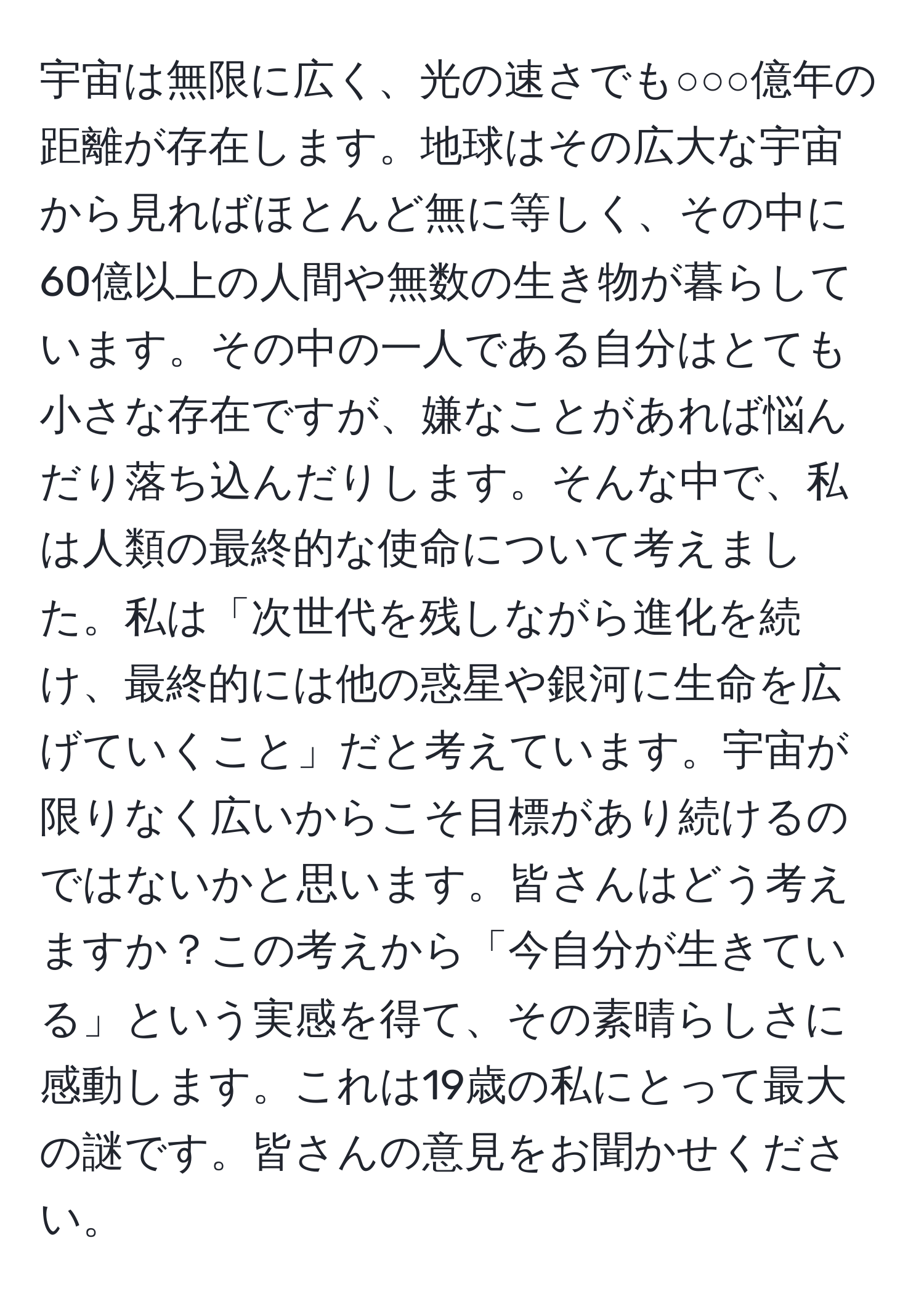 宇宙は無限に広く、光の速さでも○○○億年の距離が存在します。地球はその広大な宇宙から見ればほとんど無に等しく、その中に60億以上の人間や無数の生き物が暮らしています。その中の一人である自分はとても小さな存在ですが、嫌なことがあれば悩んだり落ち込んだりします。そんな中で、私は人類の最終的な使命について考えました。私は「次世代を残しながら進化を続け、最終的には他の惑星や銀河に生命を広げていくこと」だと考えています。宇宙が限りなく広いからこそ目標があり続けるのではないかと思います。皆さんはどう考えますか？この考えから「今自分が生きている」という実感を得て、その素晴らしさに感動します。これは19歳の私にとって最大の謎です。皆さんの意見をお聞かせください。