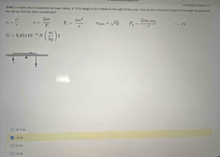 PUDSR PUM E 4
(R4C) A meter stick is balanced as seen below. A 10 N weight is 0.5 meters to the right of the pivot. How far from the pivol should s 5 N weight be placed f
the left so that the stick is balanced ?
a_n= v^2/r  v= 2π r/T  F_e= mv^2/r  v_min=sqrt(rg) Fg=frac Gm_1m_2r^3 r=Fd
G=6.67x10^(-11)N( m/kg )2
10 0 m
1.0 m
0 5 m
50m