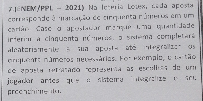 7.(ENEM/PPL - 2021) Na loteria Lotex, cada aposta 
corresponde à marcação de cinquenta números em um 
cartão. Caso o apostador marque uma quantidade 
inferior a cinquenta números, o sistema completará 
aleatoriamente a sua aposta até integralizar os 
cinquenta números necessários. Por exemplo, o cartão 
de aposta retratado representa as escolhas de um 
jogador antes que o sistema integralize o seu 
preenchimento.