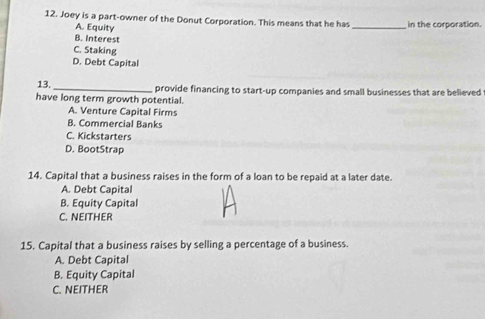 Joey is a part-owner of the Donut Corporation. This means that he has _in the corporation.
A. Equity
B. Interest
C. Staking
D. Debt Capital
13._ provide financing to start-up companies and small businesses that are believed
have long term growth potential.
A. Venture Capital Firms
B. Commercial Banks
C. Kickstarters
D. BootStrap
14. Capital that a business raises in the form of a loan to be repaid at a later date.
A. Debt Capital
B. Equity Capital
C. NEITHER
15. Capital that a business raises by selling a percentage of a business.
A. Debt Capital
B. Equity Capital
C. NEITHER