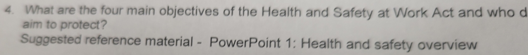 What are the four main objectives of the Health and Safety at Work Act and who d 
aim to protect? 
Suggested reference material - PowerPoint 1: Health and safety overview