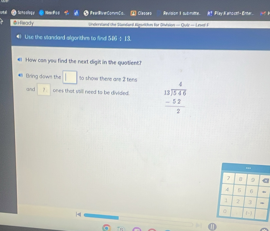 otal Schoology NealPod Pear lRiver CommCo. Classes Revision 1 submitte. K! Play Kano ot!- Enter ... 
@iReady Understand the Standard Algorithm for Division — Quiz — Level F 
4) Use the standard algorithm to find 546/ 13
⑷ How can you find the next digit in the quotient? 
Bring down the □ to show there are 2 tens 
and ？ ones that still need to be divided.
beginarrayr 4 13encloselongdiv 546 -52 hline 2endarray