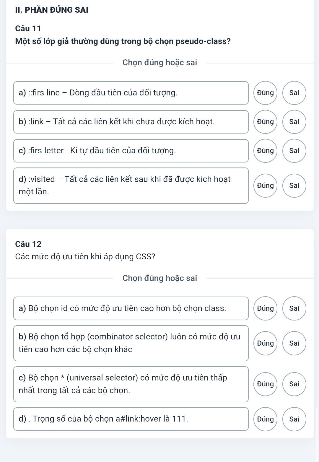 PHÀN ĐÚNG SAI
Câu 11
Một số lớp giả thường dùng trong bộ chọn pseudo-class?
Chọn đúng hoặc sai
a) ::firs-line − Dòng đầu tiên của đối tượng. Đúng Sai
b) :link - Tất cả các liên kết khi chưa được kích hoạt. Đúng Sai
c) :firs-letter - Ki tự đầu tiên của đối tượng. Đúng Sai
d) :visited - Tất cả các liên kết sau khi đã được kích hoạt
Đúng Sai
một lần.
Câu 12
Các mức độ ưu tiên khi áp dụng CSS?
Chọn đúng hoặc sai
a) Bộ chọn id có mức độ ưu tiên cao hơn bộ chọn class. Đúng Sai
b) Bộ chọn tổ hợp (combinator selector) luôn có mức độ ưu
Đúng Sai
tiên cao hơn các bộ chọn khác
c) Bộ chọn * (universal selector) có mức độ ưu tiên thấp Đúng Sai
nhất trong tất cả các bộ chọn.
d) . Trọng số của bộ chọn a#link:hover là 111. Đúng Sai