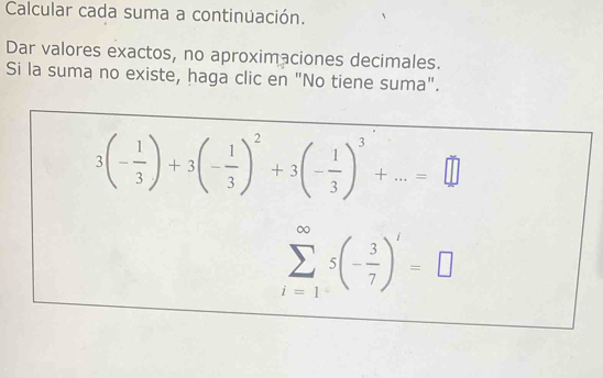 Calcular cada suma a continuación. 
Dar valores exactos, no aproximaciones decimales. 
Si la suma no existe, haga clic en "No tiene suma".
3(- 1/3 )+3(- 1/3 )^2+3(- 1/3 )^3+...=□
sumlimits _(i=1)^(∈fty)5(- 3/7 )^i=□