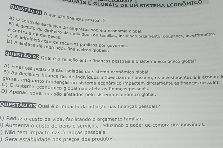 POUAIS E GLOBAIS DE Um SISTEMA ECONÔMICO
Questão 01 O que são finanças pessoais?
A) O controle exclusivo de empresas sobre a economia global
B) A gestão do dinheiro de indivíduos ou famílias, incluindo orçamento, poupança, investimentos
e controle de despesas.
C) A administração de recursos públicos por governos.
D) A análise de mercados financeiros globais.
QUESTAO 02 Qual é a relação entre finanças pessoais e o sistema econômico global?
A) Finanças pessoais são isoladas do sistema econômico global.
B) As decisões financeiras de indivíduos influenciam o consumo, os investimentos e a economia
global, enquanto mudanças no sistema econômico impactam diretamente as finanças pessoais
C) O sistema econômico global não afeta as finanças pessoais.
D) Apenas governos são afetados pelo sistema econômico global.
QUESTÃO 03 Qual é o impacto da inflação nas finanças pessoais?
A) Reduz o custo de vida, facilitando o orçamento familiar.
3) Aumenta o custo de bens e serviços, reduzindo o poder de compra dos indivíduos.
() Não tem impacto nas finanças pessoais.
) Gera estabilidade nos preços dos produtos.